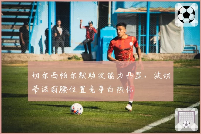 切尔西帕尔默助攻能力凸显，波切蒂诺前腰位置竞争白热化