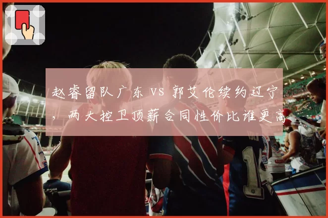 赵睿留队广东 vs 郭艾伦续约辽宁，两大控卫顶薪合同性价比谁更高？