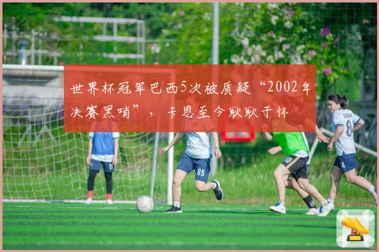 世界杯冠军巴西5次被质疑“2002年决赛黑哨”，卡恩至今耿耿于怀