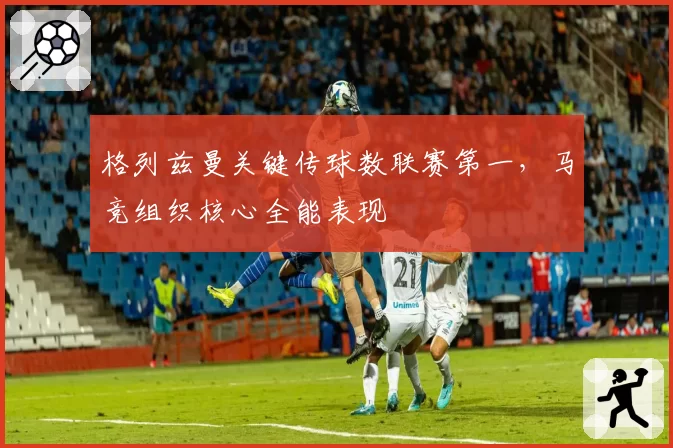 格列兹曼关键传球数联赛第一，马竞组织核心全能表现