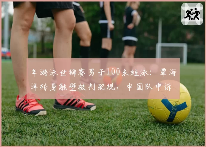 年游泳世锦赛男子100米蛙泳：覃海洋转身触壁被判犯规，中国队申诉后成绩被取消