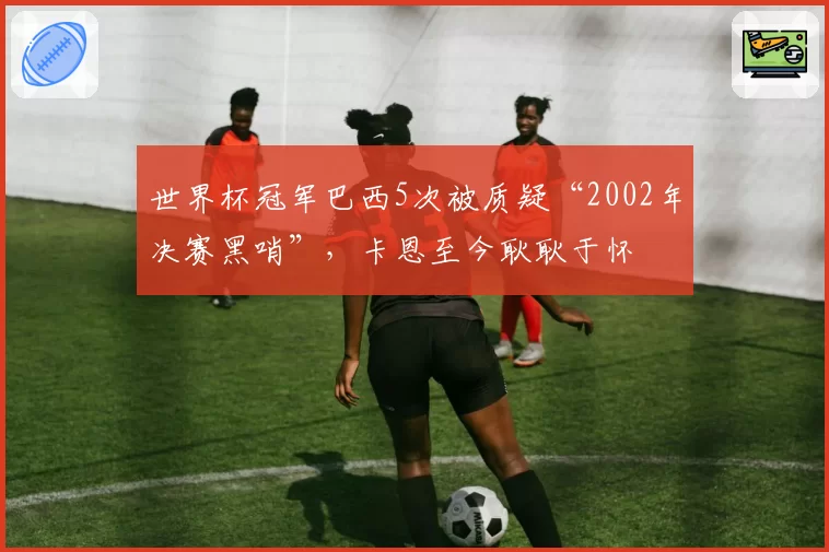 世界杯冠军巴西5次被质疑“2002年决赛黑哨”，卡恩至今耿耿于怀