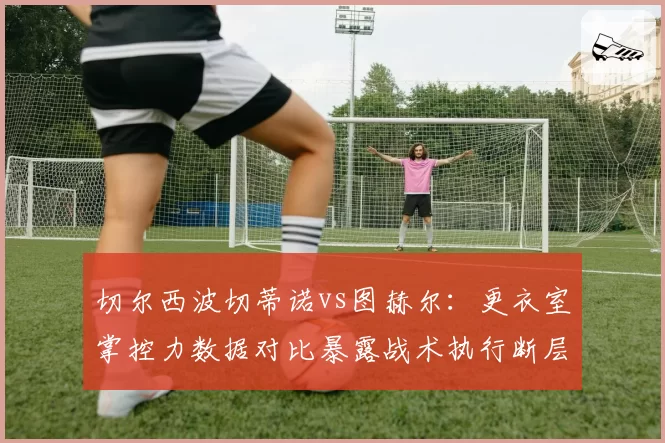 切尔西波切蒂诺vs图赫尔:更衣室掌控力数据对比暴露战术执行断层