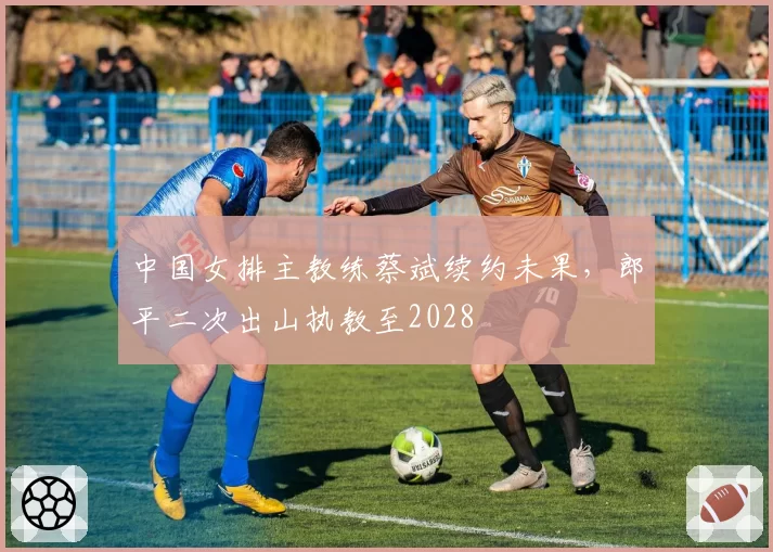 中国女排主教练蔡斌续约未果，郎平二次出山执教至2028