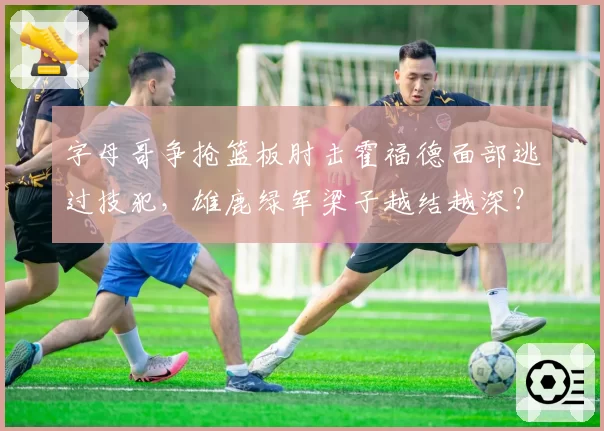 字母哥争抢篮板肘击霍福德面部逃过技犯，雄鹿绿军梁子越结越深？
