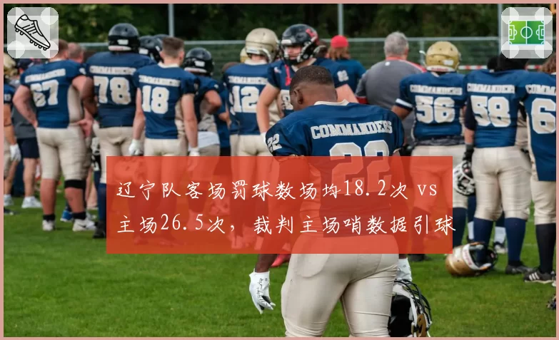 辽宁队客场罚球数场均18.2次 vs 主场26.5次，裁判主场哨数据引球迷炮轰