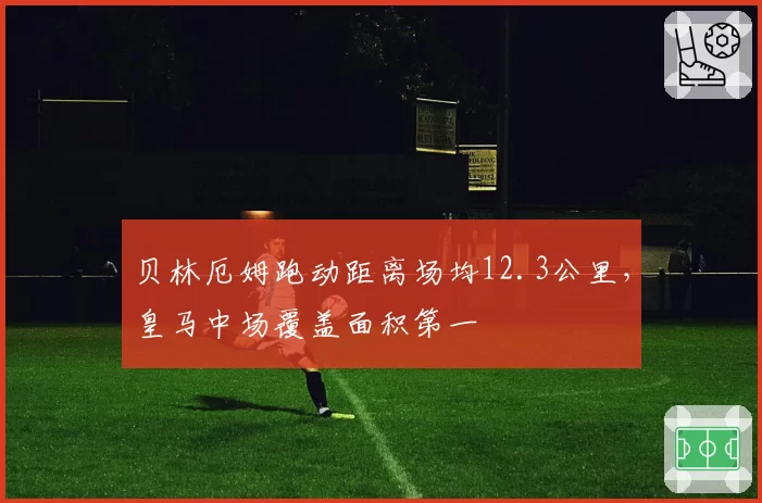 贝林厄姆跑动距离场均12.3公里，皇马中场覆盖面积第一