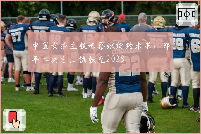 中国女排主教练蔡斌续约未果，郎平二次出山执教至2028