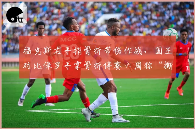 福克斯右手指骨折带伤作战，国王对比保罗手掌骨折停赛六周称“撕裂程度不可比”