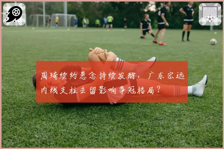 周琦续约悬念持续发酵，广东宏远内线支柱去留影响争冠格局？