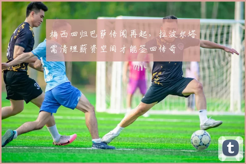 梅西回归巴萨传闻再起，拉波尔塔需清理薪资空间才能签回传奇