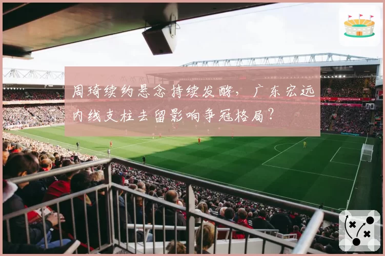 周琦续约悬念持续发酵，广东宏远内线支柱去留影响争冠格局？