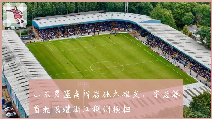 山东男篮高诗岩独木难支，季后赛首轮或遭浙江稠州横扫