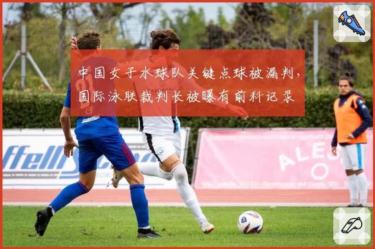中国女子水球队关键点球被漏判，国际泳联裁判长被曝有前科记录