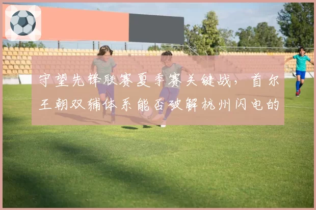 守望先锋联赛夏季赛关键战，首尔王朝双辅体系能否破解杭州闪电的放狗阵容？