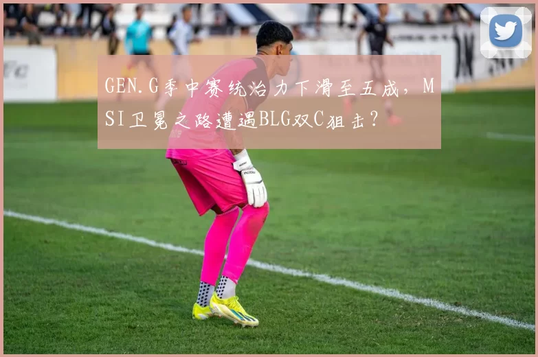 GEN.G季中赛统治力下滑至五成，MSI卫冕之路遭遇BLG双C狙击？