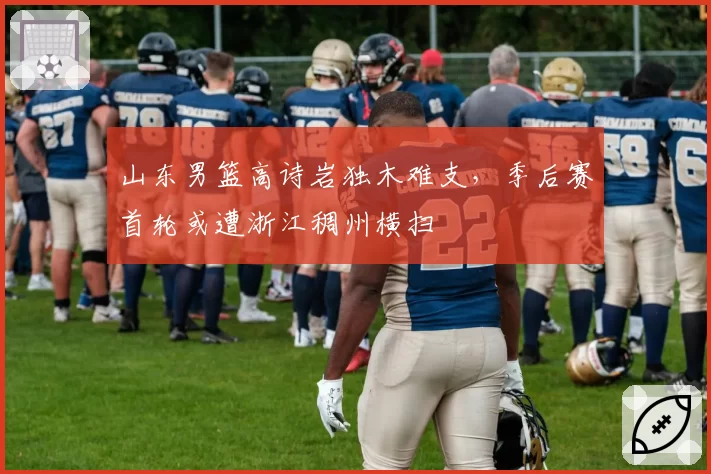 山东男篮高诗岩独木难支，季后赛首轮或遭浙江稠州横扫
