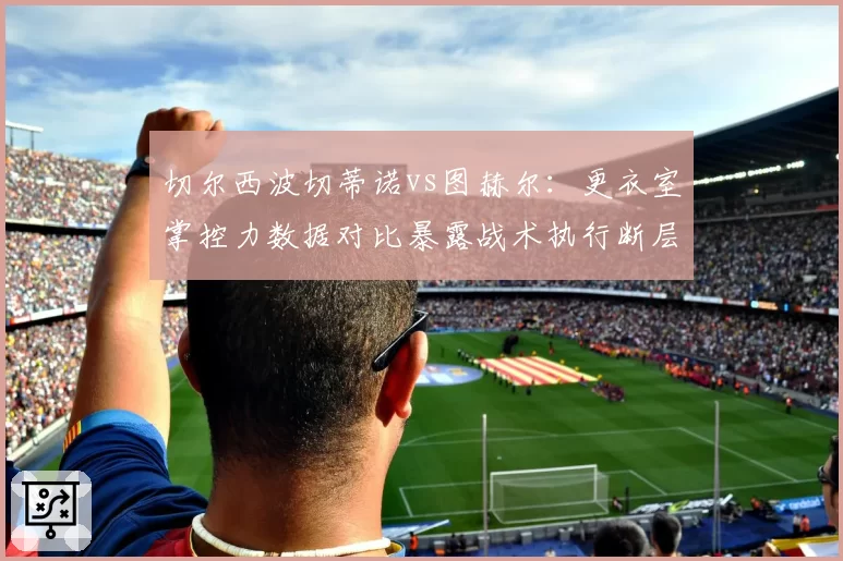 切尔西波切蒂诺vs图赫尔:更衣室掌控力数据对比暴露战术执行断层