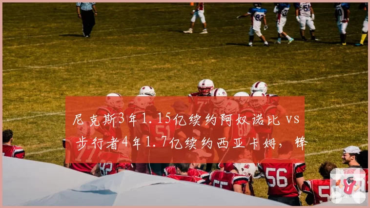 尼克斯3年1.15亿续约阿奴诺比 vs 步行者4年1.7亿续约西亚卡姆，锋线顶薪价值评估