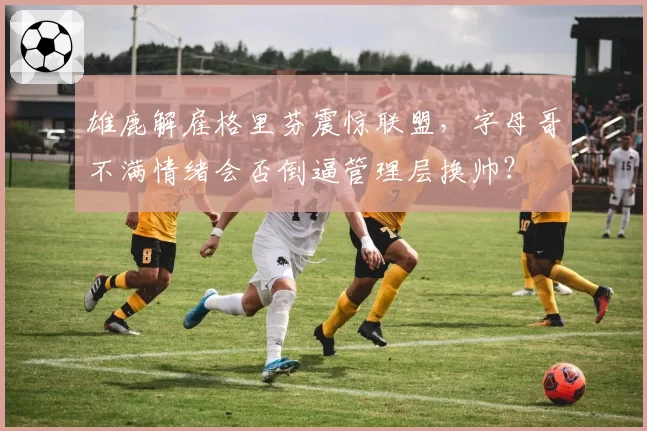 雄鹿解雇格里芬震惊联盟，字母哥不满情绪会否倒逼管理层换帅？