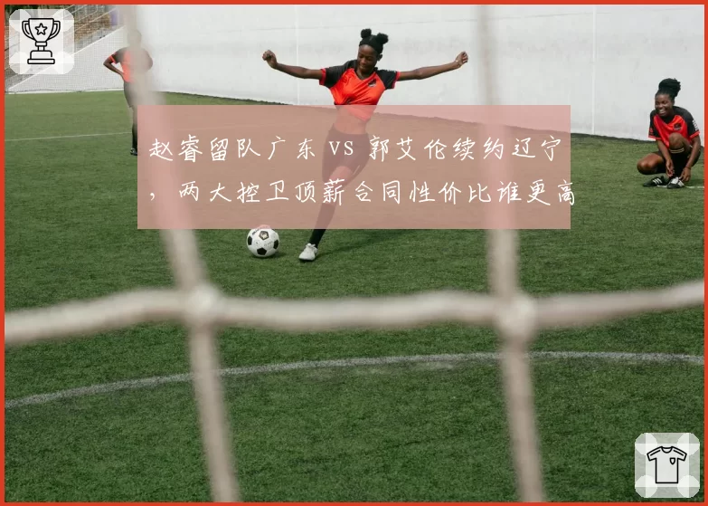 赵睿留队广东 vs 郭艾伦续约辽宁，两大控卫顶薪合同性价比谁更高？