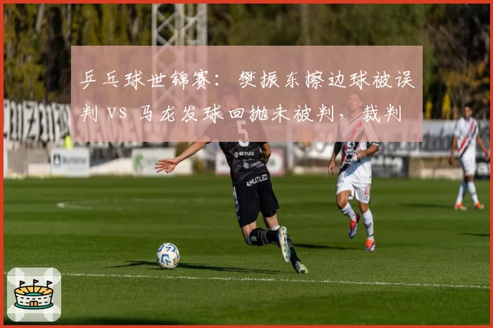 乒乓球世锦赛：樊振东擦边球被误判 vs 马龙发球回抛未被判，裁判争议