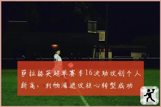 萨拉赫英超单赛季16次助攻创个人新高，利物浦进攻核心转型成功