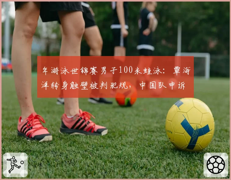 年游泳世锦赛男子100米蛙泳：覃海洋转身触壁被判犯规，中国队申诉后成绩被取消