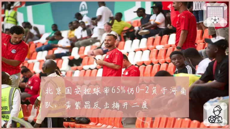 北京国安控球率65%仍0-2负于河南队，黄紫昌反击梅开二度