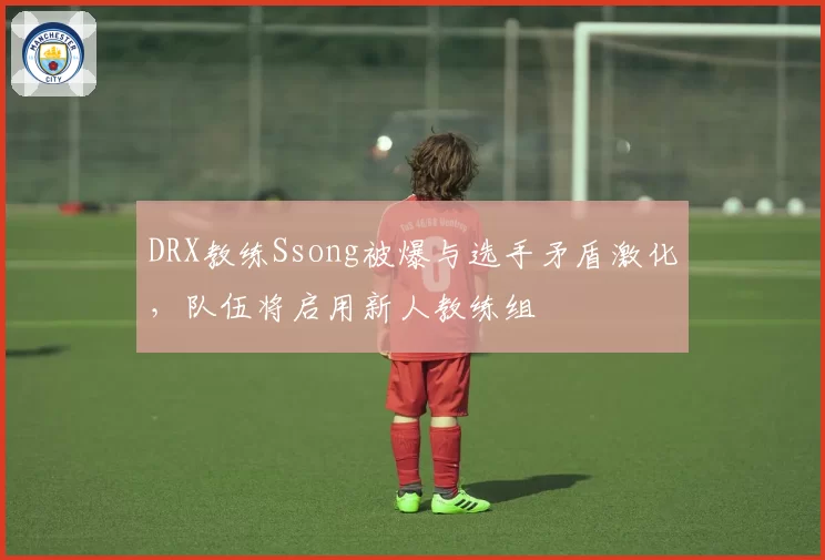 DRX教练Ssong被爆与选手矛盾激化，队伍将启用新人教练组