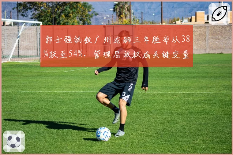 郭士强执教广州龙狮三年胜率从38%跃至54%，管理层放权成关键变量