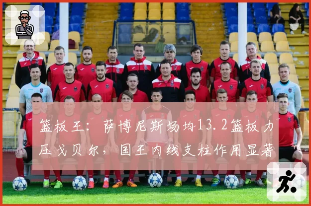 篮板王：萨博尼斯场均13.2篮板力压戈贝尔，国王内线支柱作用显著