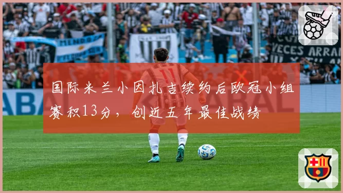 国际米兰小因扎吉续约后欧冠小组赛积13分，创近五年最佳战绩