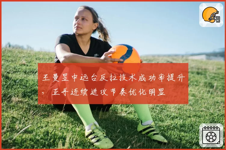 王曼昱中远台反拉技术成功率提升，正手连续进攻节奏优化明显