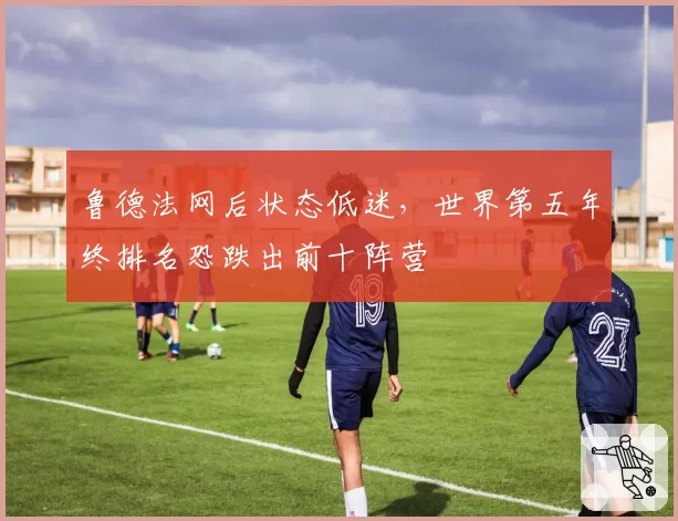 鲁德法网后状态低迷，世界第五年终排名恐跌出前十阵营