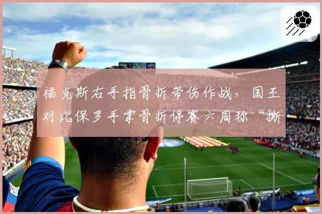 福克斯右手指骨折带伤作战，国王对比保罗手掌骨折停赛六周称“撕裂程度不可比”