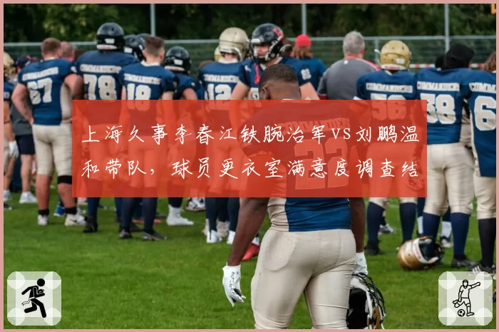上海久事李春江铁腕治军vs刘鹏温和带队，球员更衣室满意度调查结果对比