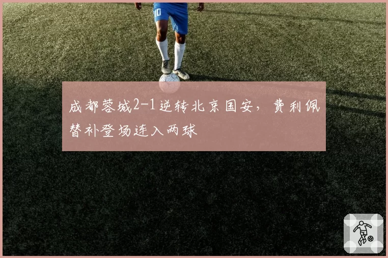 成都蓉城2-1逆转北京国安，费利佩替补登场连入两球
