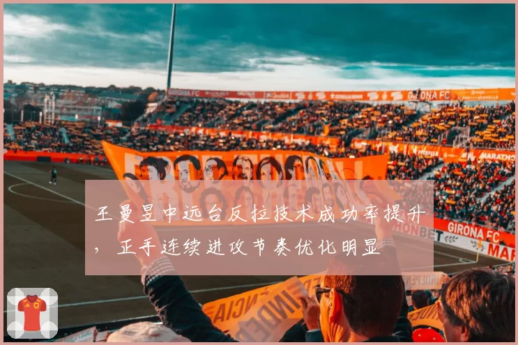 王曼昱中远台反拉技术成功率提升,正手连续进攻节奏优化明显