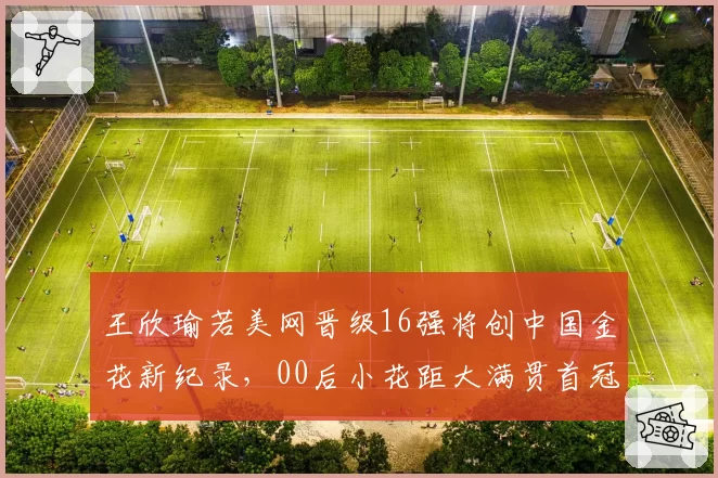 王欣瑜若美网晋级16强将创中国金花新纪录，00后小花距大满贯首冠还需几次蜕变？